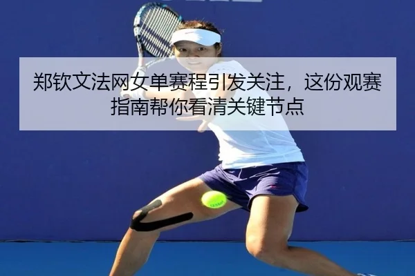 郑钦文法网女单赛程引发关注，这份观赛指南帮你看清关键节点